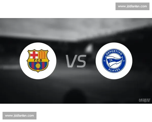 巴萨对阵阿拉维斯赛前分析与胜负走势深度预测解读全景展望看点
